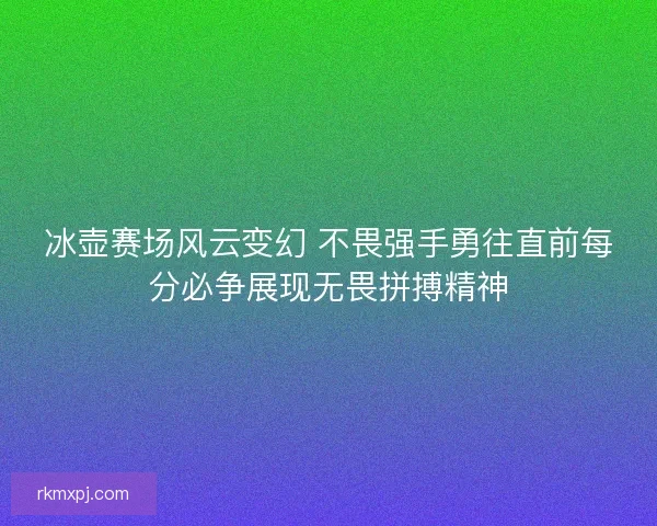 冰壶赛场风云变幻 不畏强手勇往直前每分必争展现无畏拼搏精神