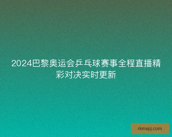 2024巴黎奥运会乒乓球赛事全程直播精彩对决实时更新 2024巴黎奥运会乒乓球赛事全程直播精彩对决实时更新