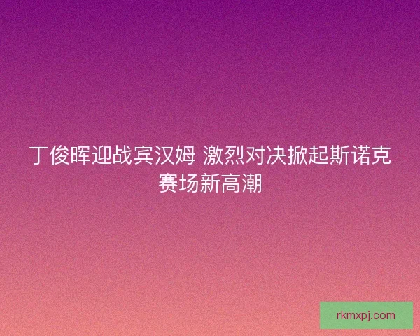 丁俊晖迎战宾汉姆 激烈对决掀起斯诺克赛场新高潮
