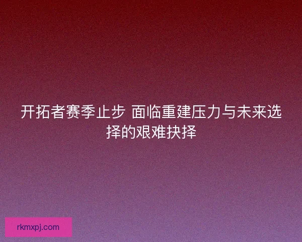 开拓者赛季止步 面临重建压力与未来选择的艰难抉择 开拓者赛季止步 面临重建压力与未来选择的艰难抉择