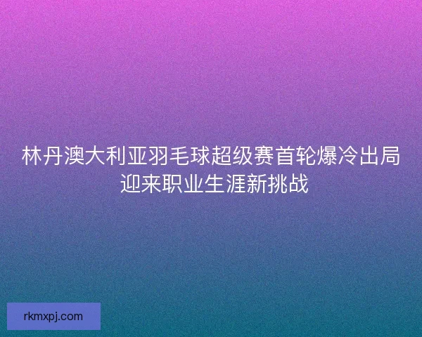 林丹澳大利亚羽毛球超级赛首轮爆冷出局 迎来职业生涯新挑战