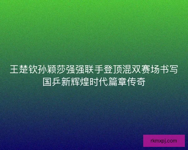 王楚钦孙颖莎强强联手登顶混双赛场书写国乒新辉煌时代篇章传奇 王楚钦孙颖莎强强联手登顶混双赛场书写国乒新辉煌时代篇章传奇