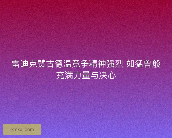 雷迪克赞古德温竞争精神强烈 如猛兽般充满力量与决心 雷迪克赞古德温竞争精神强烈 如猛兽般充满力量与决心