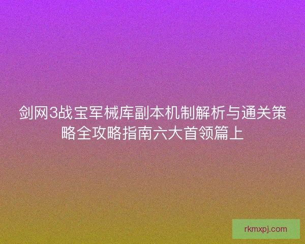 剑网3战宝军械库副本机制解析与通关策略全攻略指南六大首领篇上 剑网3战宝军械库副本机制解析与通关策略全攻略指南六大首领篇上