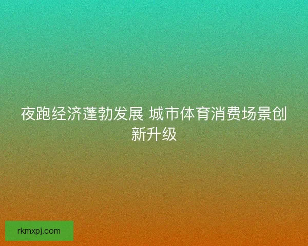 夜跑经济蓬勃发展 城市体育消费场景创新升级 夜跑经济蓬勃发展 城市体育消费场景创新升级