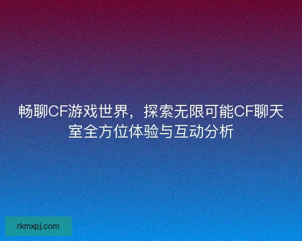 畅聊CF游戏世界,探索无限可能CF聊天室全方位体验与互动分析 畅聊CF游戏世界,探索无限可能CF聊天室全方位体验与互动分析