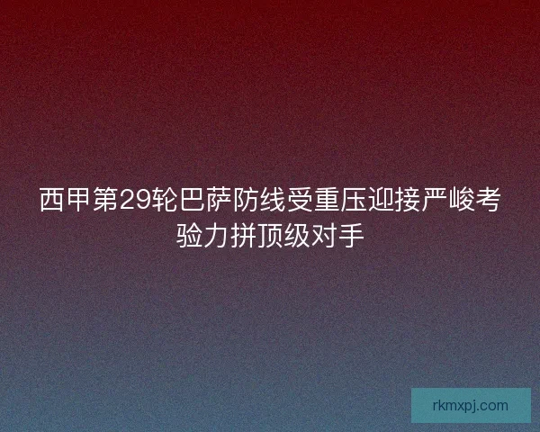 西甲第29轮巴萨防线受重压迎接严峻考验力拼顶级对手 西甲第29轮巴萨防线受重压迎接严峻考验力拼顶级对手