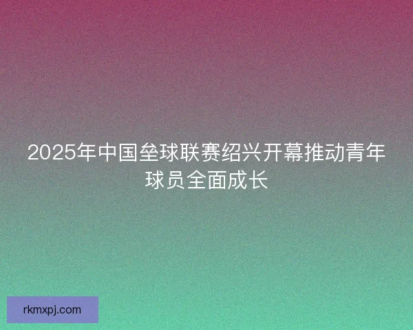 2025年中国垒球联赛绍兴开幕推动青年球员全面成长 2025年中国垒球联赛绍兴开幕推动青年球员全面成长