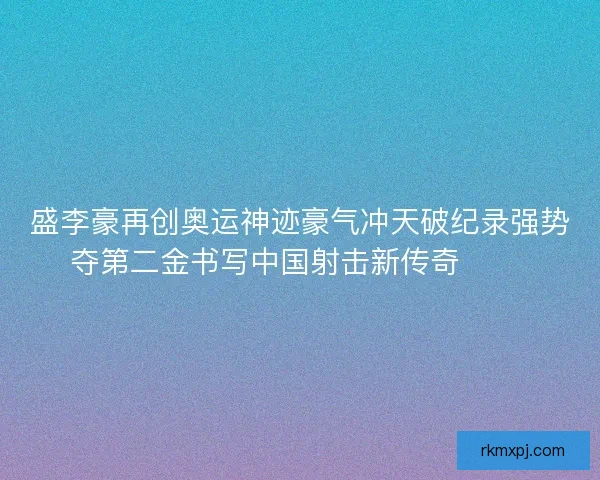 盛李豪再创奥运神迹豪气冲天破纪录强势夺第二金书写中国射击新传奇 🥇🎯