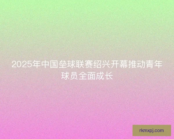 2025年中国垒球联赛绍兴开幕推动青年球员全面成长 2025年中国垒球联赛绍兴开幕推动青年球员全面成长