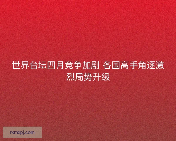 世界台坛四月竞争加剧 各国高手角逐激烈局势升级 世界台坛四月竞争加剧 各国高手角逐激烈局势升级