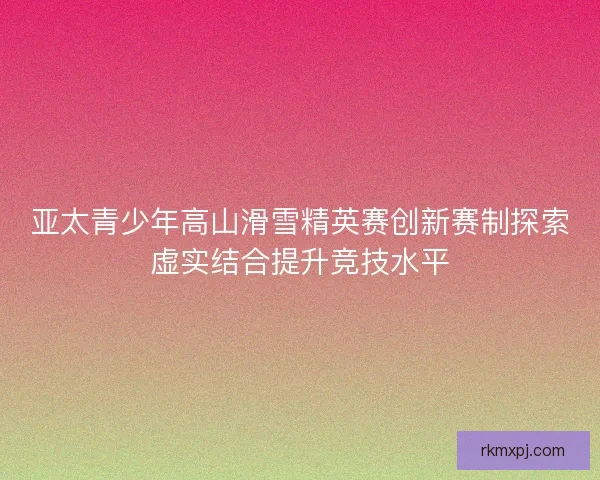 亚太青少年高山滑雪精英赛创新赛制探索虚实结合提升竞技水平 亚太青少年高山滑雪精英赛创新赛制探索虚实结合提升竞技水平