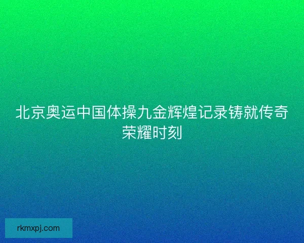 北京奥运中国体操九金辉煌记录铸就传奇荣耀时刻 北京奥运中国体操九金辉煌记录铸就传奇荣耀时刻