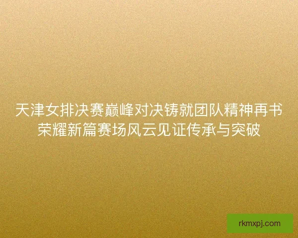 天津女排决赛巅峰对决铸就团队精神再书荣耀新篇赛场风云见证传承与突破