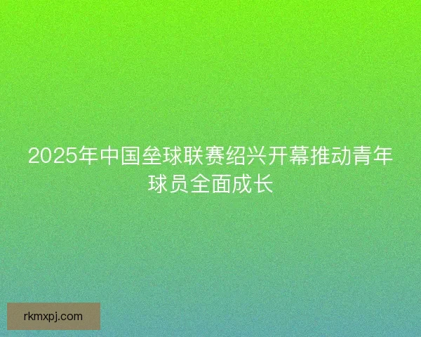 2025年中国垒球联赛绍兴开幕推动青年球员全面成长