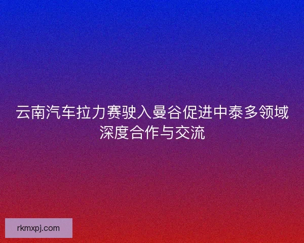 云南汽车拉力赛驶入曼谷促进中泰多领域深度合作与交流