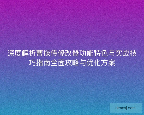 深度解析曹操传修改器功能特色与实战技巧指南全面攻略与优化方案