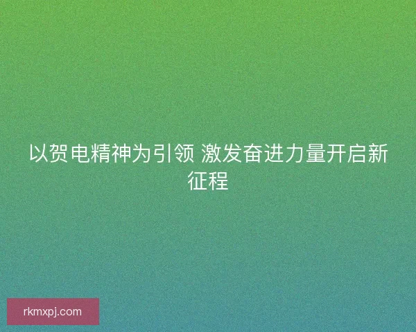 以贺电精神为引领 激发奋进力量开启新征程 以贺电精神为引领 激发奋进力量开启新征程