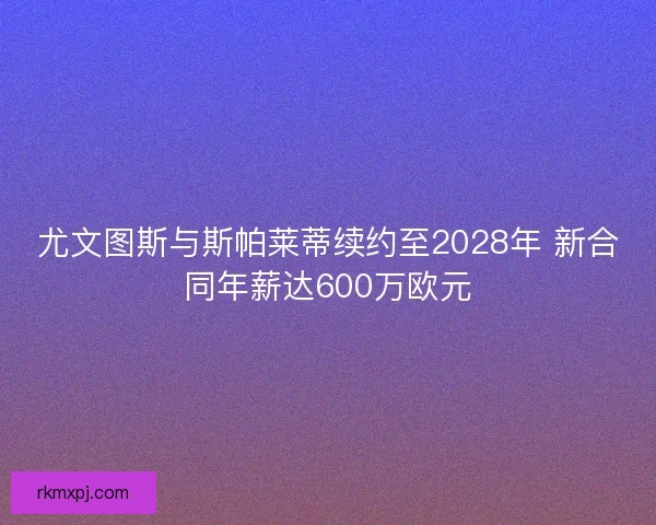 尤文图斯与斯帕莱蒂续约至2028年 新合同年薪达600万欧元 尤文图斯与斯帕莱蒂续约至2028年 新合同年薪达600万欧元