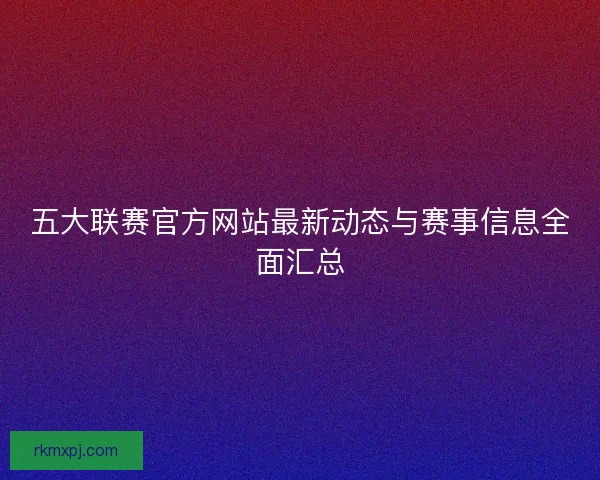 五大联赛官方网站最新动态与赛事信息全面汇总 五大联赛官方网站最新动态与赛事信息全面汇总
