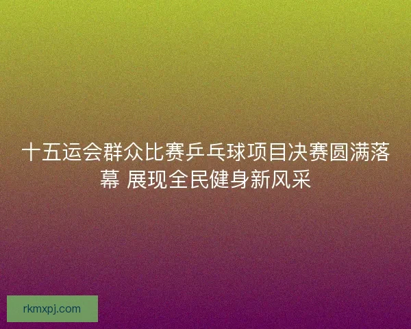 十五运会群众比赛乒乓球项目决赛圆满落幕 展现全民健身新风采 十五运会群众比赛乒乓球项目决赛圆满落幕 展现全民健身新风采
