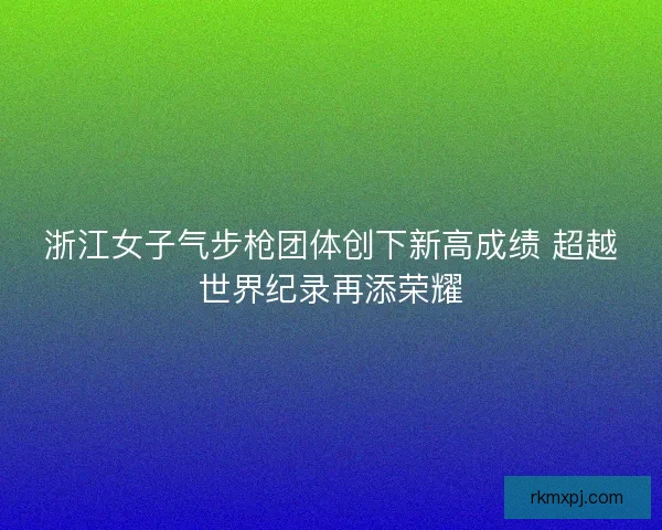浙江女子气步枪团体创下新高成绩 超越世界纪录再添荣耀 浙江女子气步枪团体创下新高成绩 超越世界纪录再添荣耀